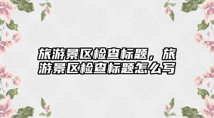 旅游景區(qū)檢查標(biāo)題，旅游景區(qū)檢查標(biāo)題怎么寫
