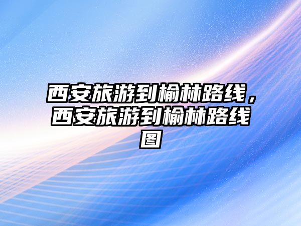 西安旅游到榆林路線，西安旅游到榆林路線圖