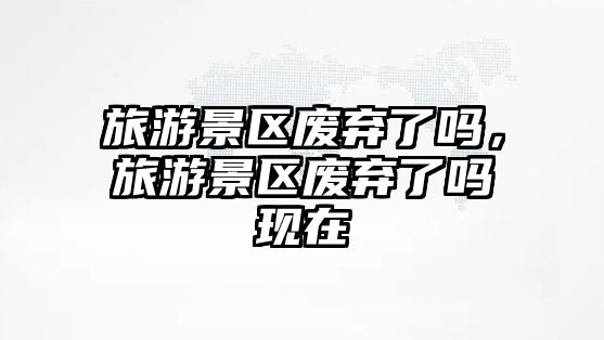 旅游景區(qū)廢棄了嗎，旅游景區(qū)廢棄了嗎現(xiàn)在