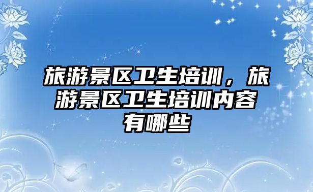 旅游景區(qū)衛(wèi)生培訓(xùn)，旅游景區(qū)衛(wèi)生培訓(xùn)內(nèi)容有哪些