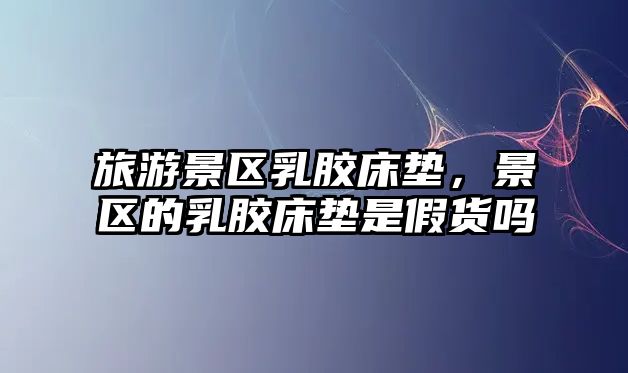 旅游景區(qū)乳膠床墊，景區(qū)的乳膠床墊是假貨嗎