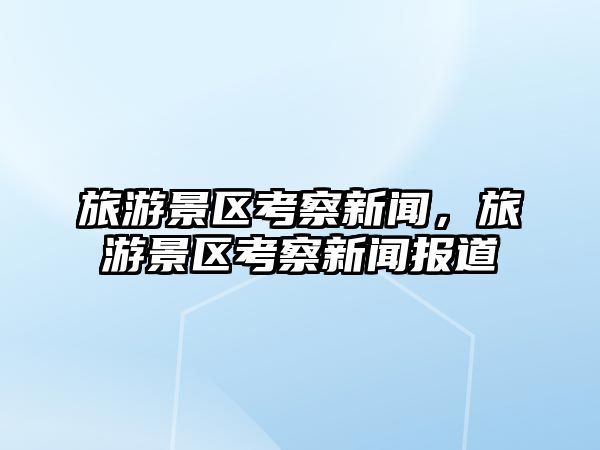 旅游景區考察新聞，旅游景區考察新聞報道