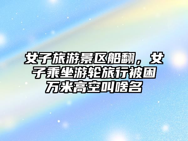 女子旅游景區船翻，女子乘坐游輪旅行被困萬米高空叫啥名