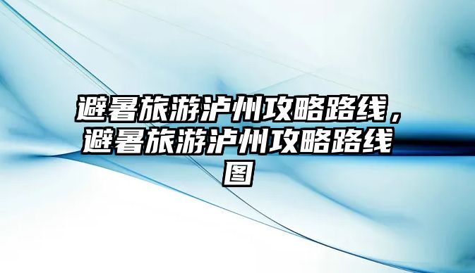 避暑旅游瀘州攻略路線，避暑旅游瀘州攻略路線圖