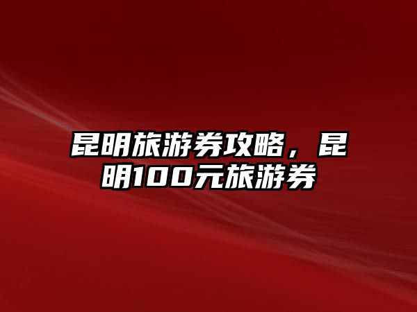 昆明旅游券攻略，昆明100元旅游券