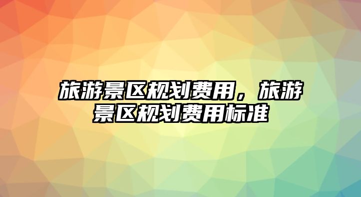 旅游景區(qū)規(guī)劃費用，旅游景區(qū)規(guī)劃費用標(biāo)準(zhǔn)