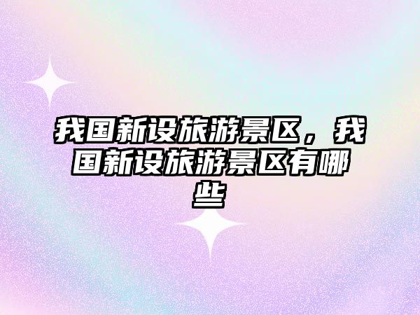 我國(guó)新設(shè)旅游景區(qū)，我國(guó)新設(shè)旅游景區(qū)有哪些