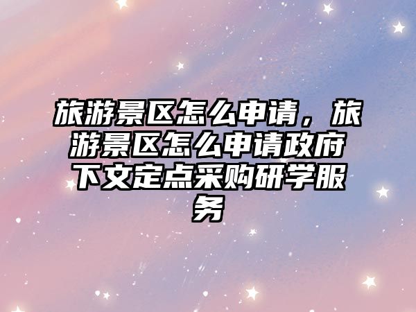 旅游景區(qū)怎么申請，旅游景區(qū)怎么申請政府下文定點(diǎn)采購研學(xué)服務(wù)