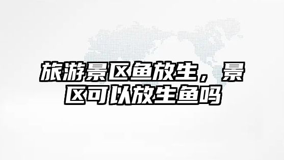 旅游景區魚放生，景區可以放生魚嗎