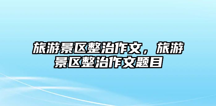 旅游景區(qū)整治作文，旅游景區(qū)整治作文題目