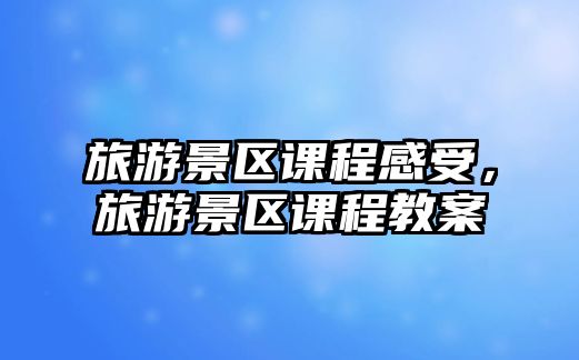 旅游景區(qū)課程感受，旅游景區(qū)課程教案
