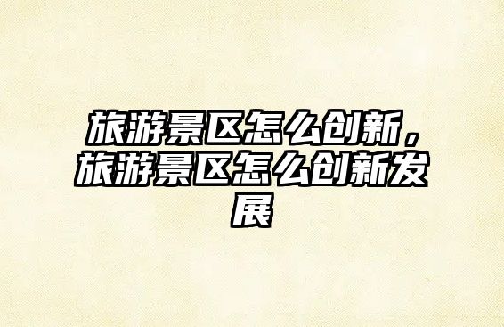 旅游景區怎么創新，旅游景區怎么創新發展