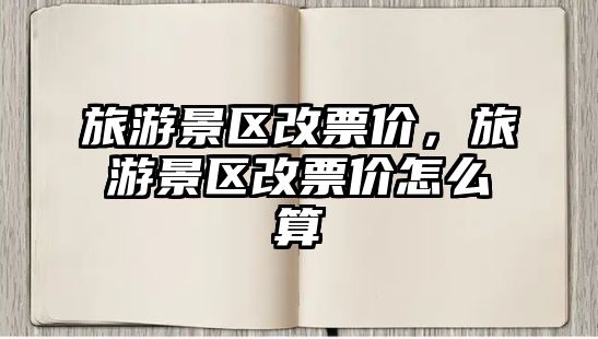 旅游景區(qū)改票價(jià)，旅游景區(qū)改票價(jià)怎么算