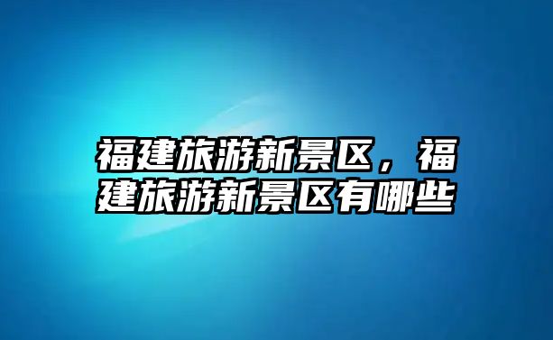 福建旅游新景區，福建旅游新景區有哪些
