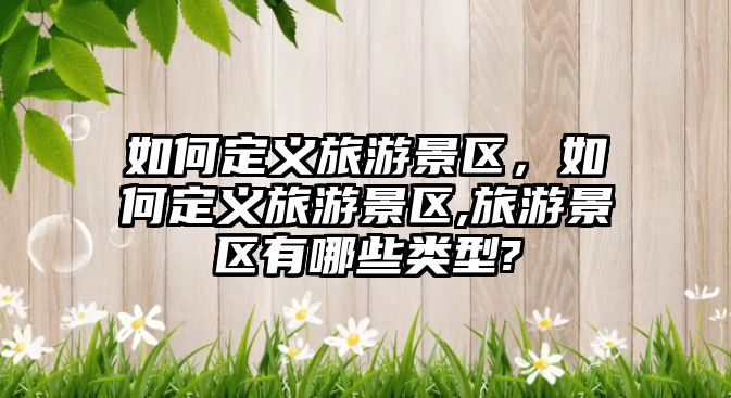 如何定義旅游景區，如何定義旅游景區,旅游景區有哪些類型?