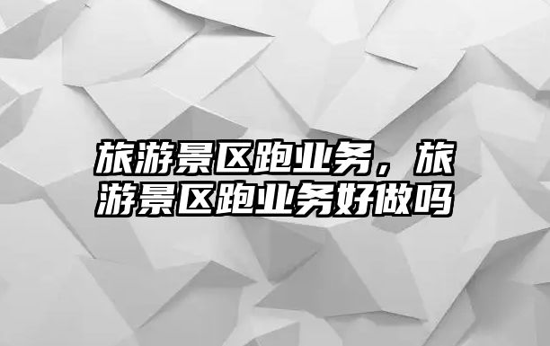 旅游景區跑業務，旅游景區跑業務好做嗎