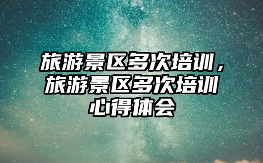 旅游景區多次培訓，旅游景區多次培訓心得體會