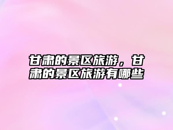 甘肅的景區旅游，甘肅的景區旅游有哪些