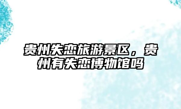 貴州失戀旅游景區，貴州有失戀博物館嗎