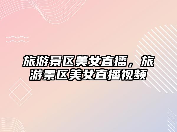 旅游景區美女直播，旅游景區美女直播視頻