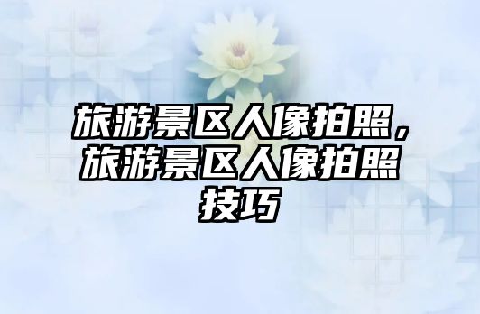 旅游景區人像拍照，旅游景區人像拍照技巧