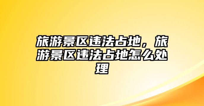 旅游景區(qū)違法占地，旅游景區(qū)違法占地怎么處理