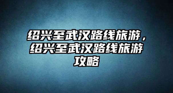 紹興至武漢路線旅游，紹興至武漢路線旅游攻略