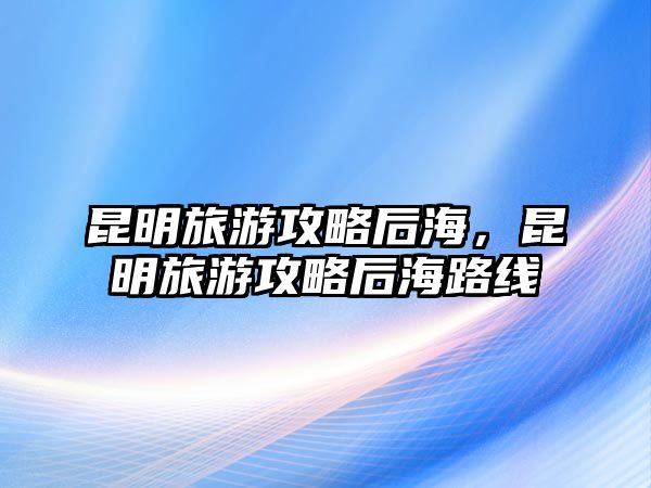 昆明旅游攻略后海，昆明旅游攻略后海路線