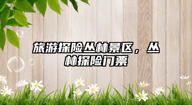 旅游探險叢林景區，叢林探險門票