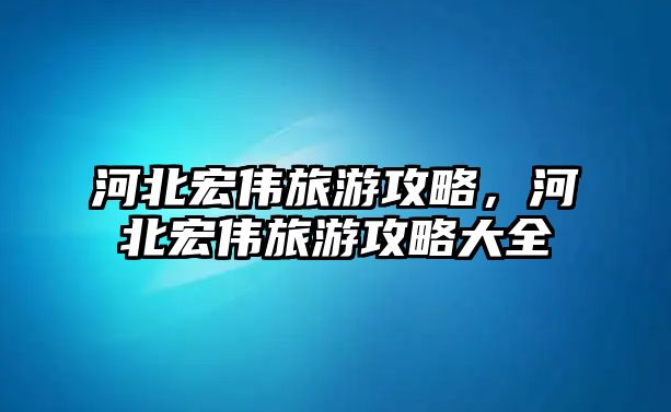河北宏偉旅游攻略，河北宏偉旅游攻略大全