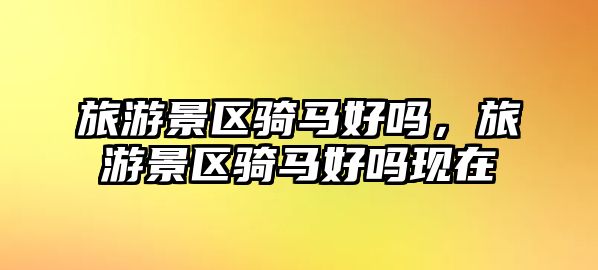 旅游景區(qū)騎馬好嗎，旅游景區(qū)騎馬好嗎現(xiàn)在