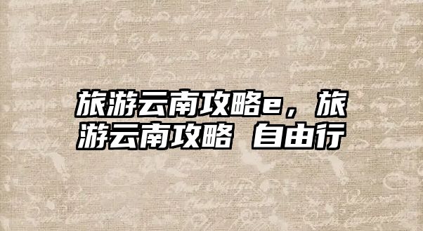 旅游云南攻略e，旅游云南攻略 自由行
