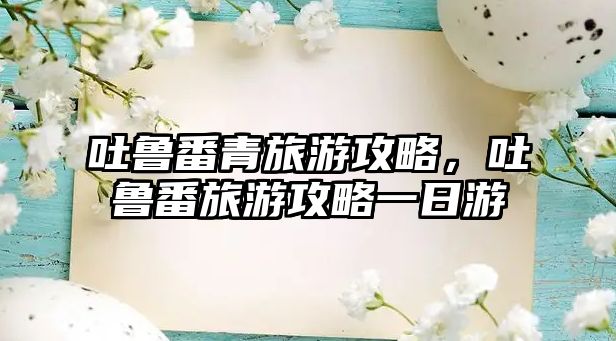 吐魯番青旅游攻略，吐魯番旅游攻略一日游