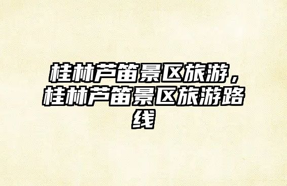 桂林蘆笛景區(qū)旅游，桂林蘆笛景區(qū)旅游路線