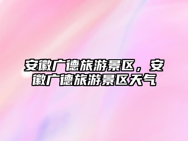 安徽廣德旅游景區(qū)，安徽廣德旅游景區(qū)天氣
