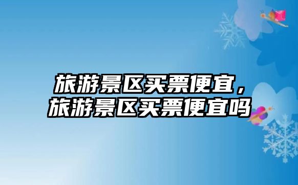 旅游景區買票便宜，旅游景區買票便宜嗎
