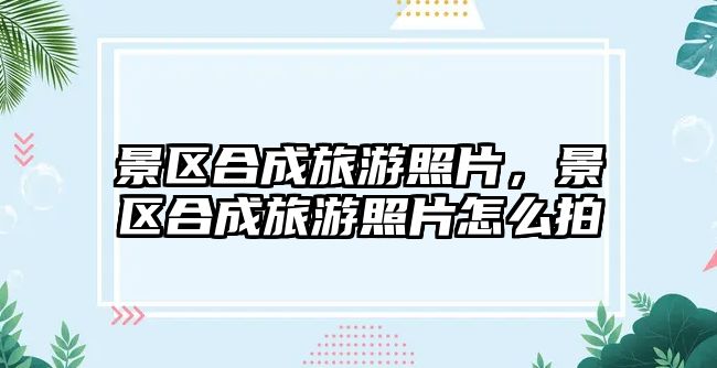 景區(qū)合成旅游照片，景區(qū)合成旅游照片怎么拍
