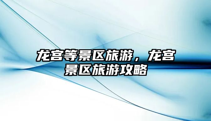 龍宮等景區(qū)旅游，龍宮景區(qū)旅游攻略