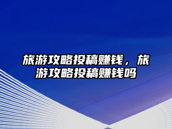 旅游攻略投稿賺錢，旅游攻略投稿賺錢嗎