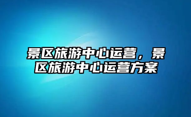 景區旅游中心運營，景區旅游中心運營方案