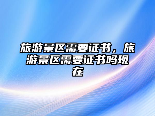 旅游景區(qū)需要證書(shū)，旅游景區(qū)需要證書(shū)嗎現(xiàn)在