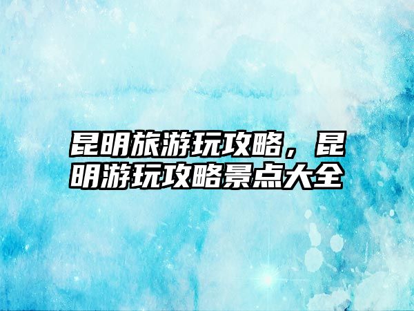 昆明旅游玩攻略，昆明游玩攻略景點大全