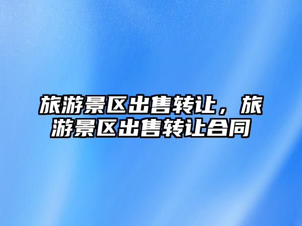 旅游景區(qū)出售轉(zhuǎn)讓，旅游景區(qū)出售轉(zhuǎn)讓合同