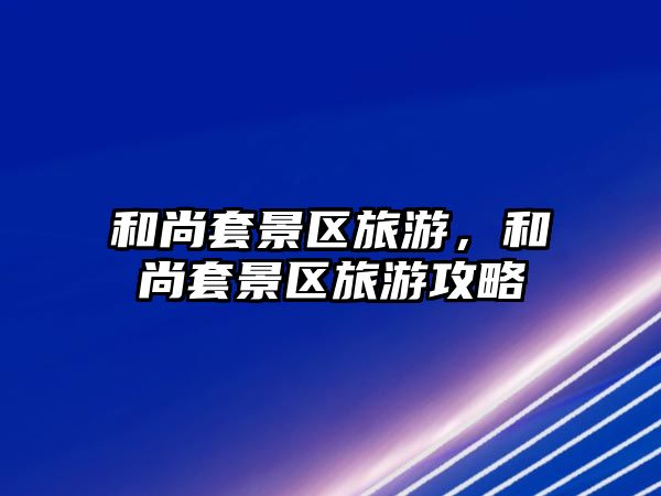 和尚套景區(qū)旅游，和尚套景區(qū)旅游攻略