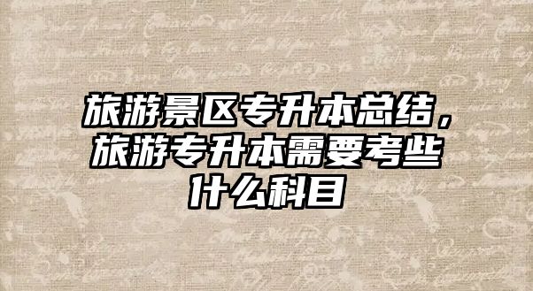 旅游景區(qū)專升本總結(jié)，旅游專升本需要考些什么科目