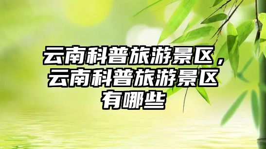 云南科普旅游景區，云南科普旅游景區有哪些