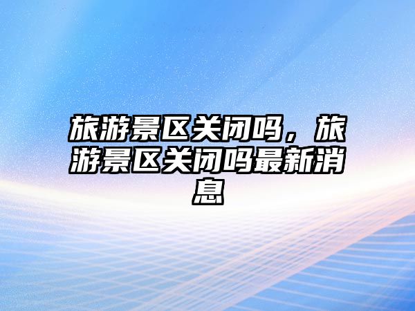 旅游景區(qū)關(guān)閉嗎，旅游景區(qū)關(guān)閉嗎最新消息