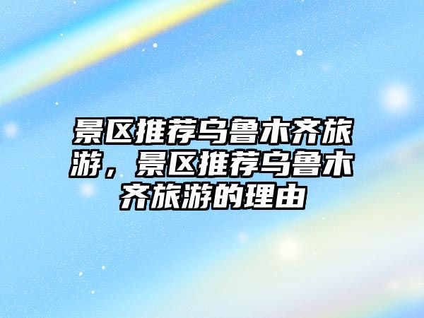 景區推薦烏魯木齊旅游，景區推薦烏魯木齊旅游的理由