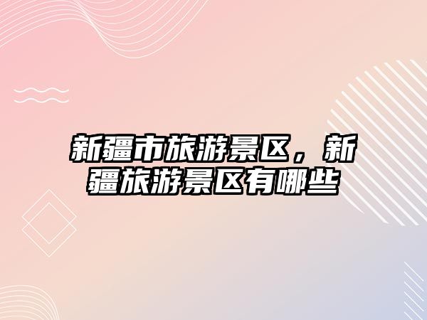 新疆市旅游景區，新疆旅游景區有哪些