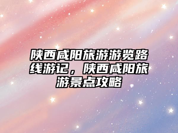 陜西咸陽旅游游覽路線游記，陜西咸陽旅游景點攻略